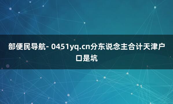 部便民导航- 0451yq.cn分东说念主合计天津户口是坑