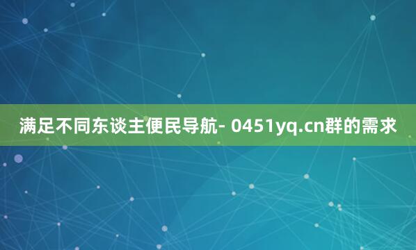 满足不同东谈主便民导航- 0451yq.cn群的需求