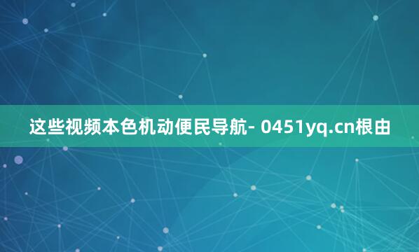 这些视频本色机动便民导航- 0451yq.cn根由