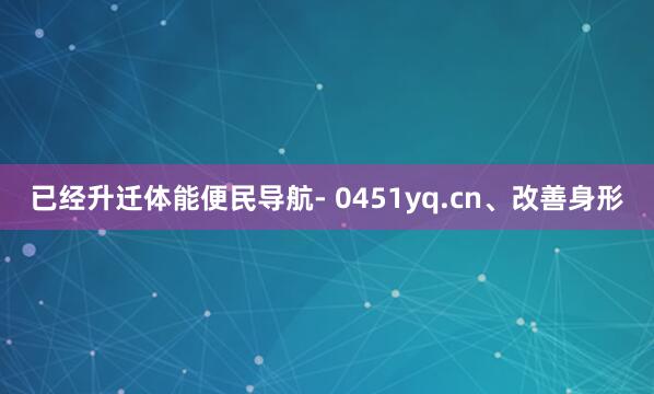 已经升迁体能便民导航- 0451yq.cn、改善身形